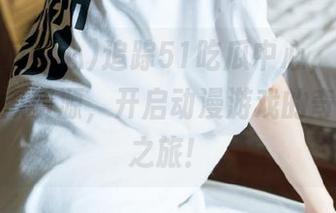 追踪51吃瓜中心，带来最新最真瓜资源，开启动漫游戏的奇妙探险之旅！