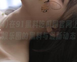 在91黑料吃瓜网官网上，畅游娱乐圈的黑料与最新动态