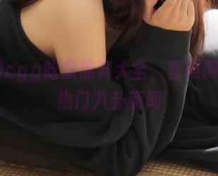 cgg吃瓜黑料大全，官网同步发布热门八卦新闻