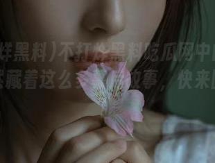 不打烊黑料吃瓜网中的视频，竟然藏着这么多幕后故事，快来围观吧！