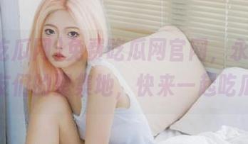 免费吃瓜网官网，永不迷路，瓜友们的聚集地，快来一起吃瓜吧！