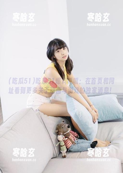 吃瓜51 吃瓜51爆料呱呱:在首页和网址看到更多关于动画与游戏的独家消息!