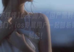 快来加入“国产黑料不打烊”传送门，ios专属用户一起剖析娱乐圈秘密！