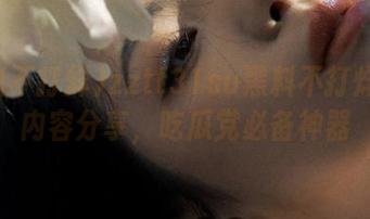 zztt31su黑料不打烊精彩内容分享，吃瓜党必备神器
